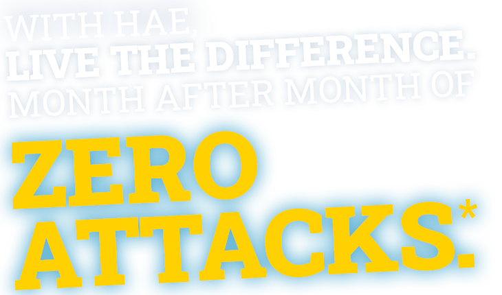 With HAE, live the difference. Month after month of zero attacks